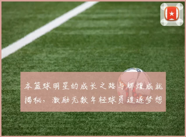 本篮球明星的成长之路与辉煌成就揭秘，激励无数年轻球员追逐梦想