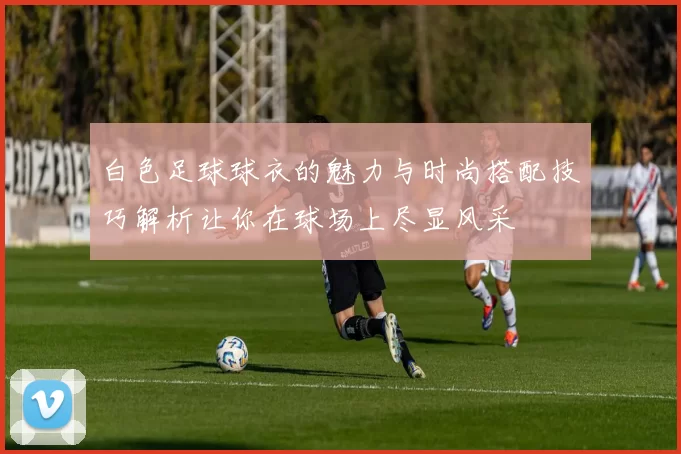 白色足球球衣的魅力与时尚搭配技巧解析让你在球场上尽显风采