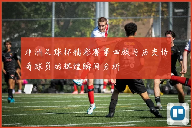 非洲足球杯精彩赛事回顾与历史传奇球员的辉煌瞬间分析