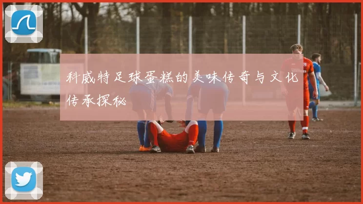 科威特足球蛋糕的美味传奇与文化传承探秘