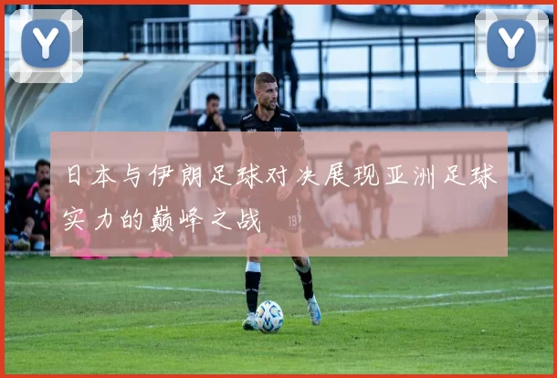 日本与伊朗足球对决展现亚洲足球实力的巅峰之战