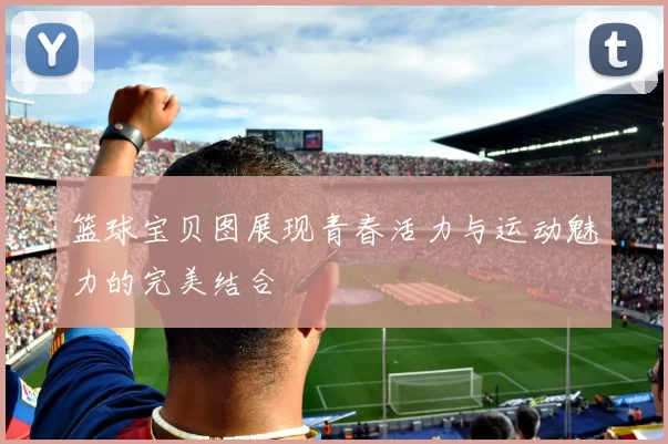 篮球宝贝图展现青春活力与运动魅力的完美结合